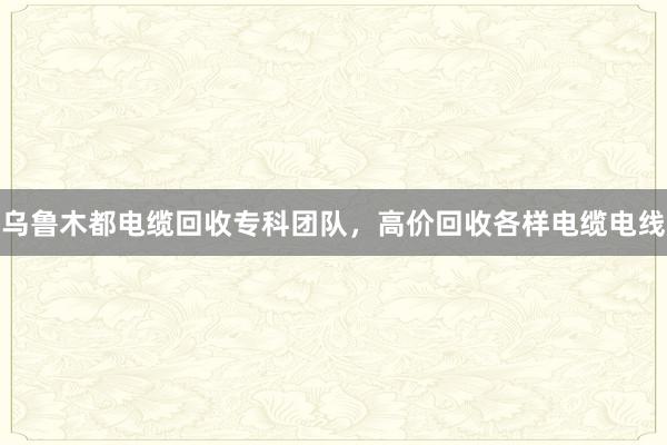 乌鲁木都电缆回收专科团队，高价回收各样电缆电线