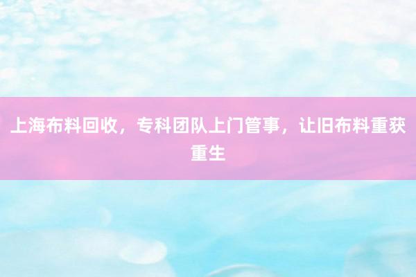 上海布料回收，专科团队上门管事，让旧布料重获重生